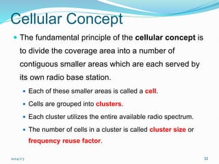 2024/1/3 32
Cellular Concept
 The fundamental principle of the cellular concept is
to divide the coverage area into a number of
contiguous smaller areas which are each served by
its own radio base station.
 Each of these smaller areas is called a cell.
 Cells are grouped into clusters.
 Each cluster utilizes the entire available radio spectrum.
 The number of cells in a cluster is called cluster size or
frequency reuse factor.
 