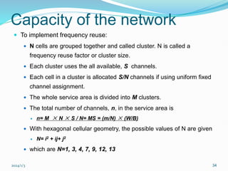 2024/1/3 34
Capacity of the network
 To implement frequency reuse:
 N cells are grouped together and called cluster. N is called a
frequency reuse factor or cluster size.
 Each cluster uses the all available, S channels.
 Each cell in a cluster is allocated S/N channels if using uniform fixed
channel assignment.
 The whole service area is divided into M clusters.
 The total number of channels, n, in the service area is
 n= M × N × S / N= MS = (m/N) × (W/B)
 With hexagonal cellular geometry, the possible values of N are given
 N= i2 + ij+ j2
 which are N=1, 3, 4, 7, 9, 12, 13
 