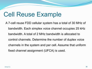 2024/1/3 36
Cell Reuse Example
A 7-cell reuse FDD cellular system has a total of 30 MHz of
bandwidth. Each simplex voice channel occupies 25 kHz
bandwidth. A total of 2 MHz bandwidth is allocated to
control channels. Determine the number of duplex voice
channels in the system and per cell. Assume that uniform
fixed channel assignment (UFCA) is used.
 