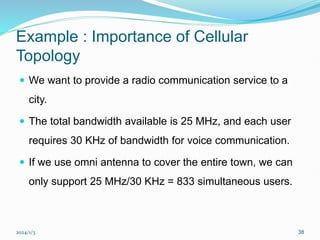 2024/1/3 38
Example : Importance of Cellular
Topology
 We want to provide a radio communication service to a
city.
 The total bandwidth available is 25 MHz, and each user
requires 30 KHz of bandwidth for voice communication.
 If we use omni antenna to cover the entire town, we can
only support 25 MHz/30 KHz = 833 simultaneous users.
 