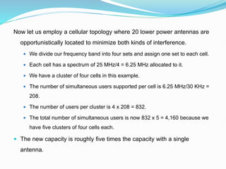Now let us employ a cellular topology where 20 lower power antennas are
opportunistically located to minimize both kinds of interference.
 We divide our frequency band into four sets and assign one set to each cell.
 Each cell has a spectrum of 25 MHz/4 = 6.25 MHz allocated to it.
 We have a cluster of four cells in this example.
 The number of simultaneous users supported per cell is 6.25 MHz/30 KHz =
208.
 The number of users per cluster is 4 x 208 = 832.
 The total number of simultaneous users is now 832 x 5 = 4,160 because we
have five clusters of four cells each.
 The new capacity is roughly five times the capacity with a single
antenna.
 