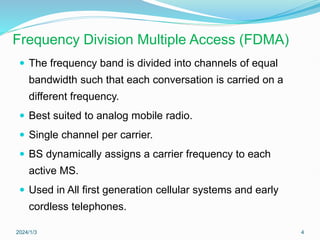 Frequency Division Multiple Access (FDMA)
 The frequency band is divided into channels of equal
bandwidth such that each conversation is carried on a
different frequency.
 Best suited to analog mobile radio.
 Single channel per carrier.
 BS dynamically assigns a carrier frequency to each
active MS.
 Used in All first generation cellular systems and early
cordless telephones.
2024/1/3 4
 