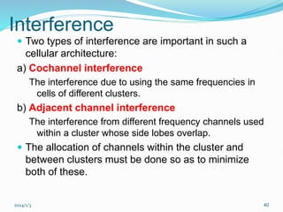 2024/1/3 40
Interference
 Two types of interference are important in such a
cellular architecture:
a) Cochannel interference
The interference due to using the same frequencies in
cells of different clusters.
b) Adjacent channel interference
The interference from different frequency channels used
within a cluster whose side lobes overlap.
 The allocation of channels within the cluster and
between clusters must be done so as to minimize
both of these.
 
