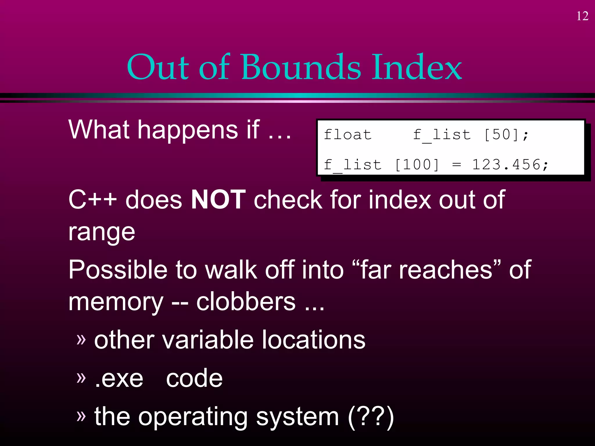 12



     Out of Bounds Index
What happens if …      float
                        float   f_list [50];
                                 f_list [50];
                       f_list [100] = 123.456;
                        f_list [100] = 123.456;

C++ does NOT check for index out of
range
Possible to walk off into “far reaches” of
memory -- clobbers ...
 » other variable locations
 » .exe code
 » the operating system (??)
 