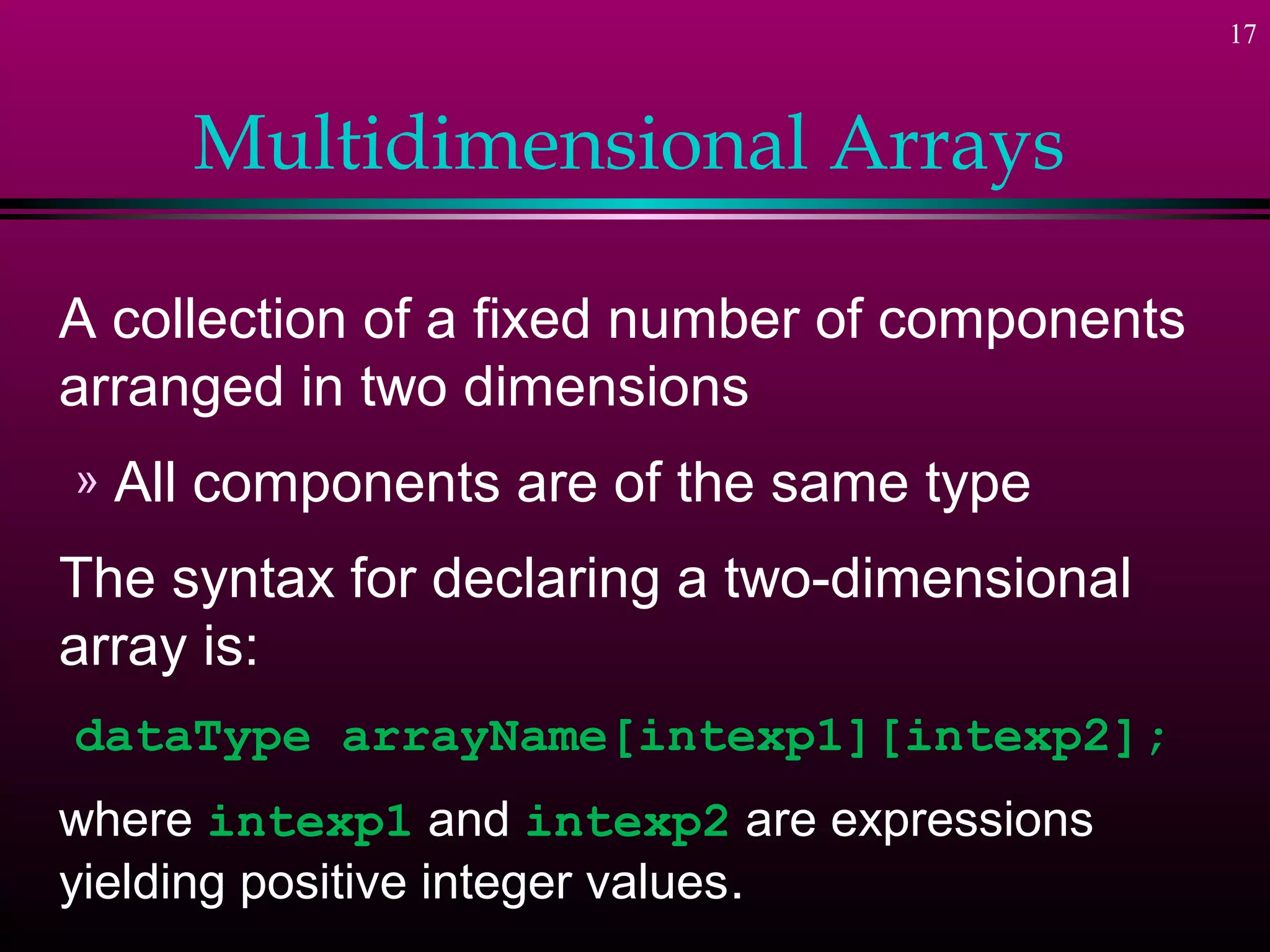 17



       Multidimensional Arrays

A collection of a fixed number of components
arranged in two dimensions
»   All components are of the same type
The syntax for declaring a two-dimensional
array is:
dataType arrayName[intexp1][intexp2];
where intexp1 and intexp2 are expressions
yielding positive integer values.
 