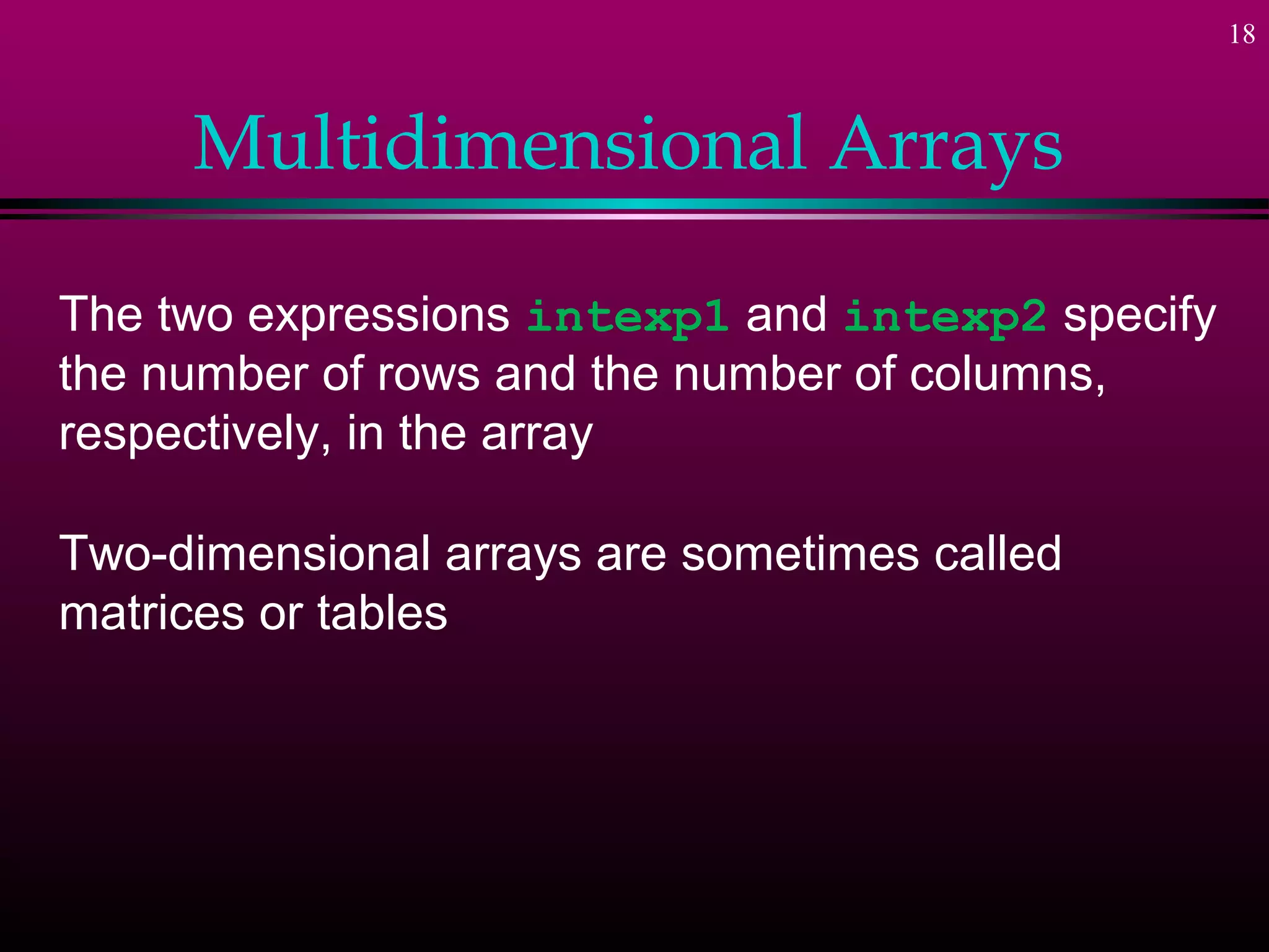 18



     Multidimensional Arrays

The two expressions intexp1 and intexp2 specify
the number of rows and the number of columns,
respectively, in the array

Two-dimensional arrays are sometimes called
matrices or tables
 