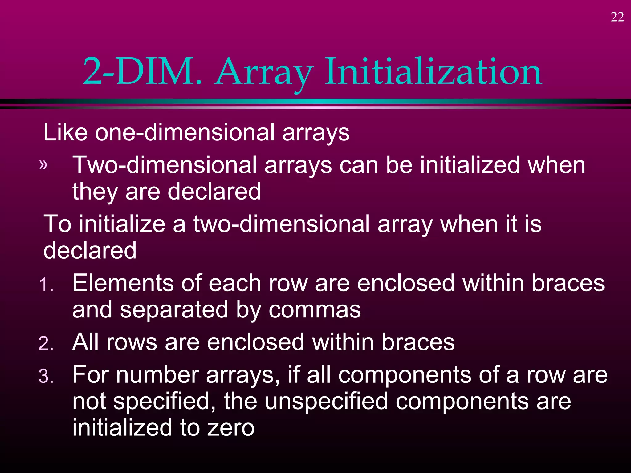 22



    2-DIM. Array Initialization
Like one-dimensional arrays
» Two-dimensional arrays can be initialized when
   they are declared
To initialize a two-dimensional array when it is
declared
1. Elements of each row are enclosed within braces
   and separated by commas
2. All rows are enclosed within braces
3. For number arrays, if all components of a row are
   not specified, the unspecified components are
   initialized to zero
 