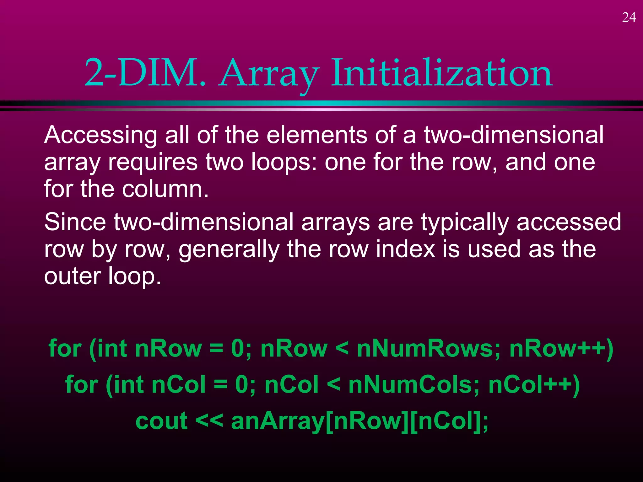 24



   2-DIM. Array Initialization
Accessing all of the elements of a two-dimensional
array requires two loops: one for the row, and one
for the column.
Since two-dimensional arrays are typically accessed
row by row, generally the row index is used as the
outer loop.

for (int nRow = 0; nRow < nNumRows; nRow++)
  for (int nCol = 0; nCol < nNumCols; nCol++)
         cout << anArray[nRow][nCol];
 