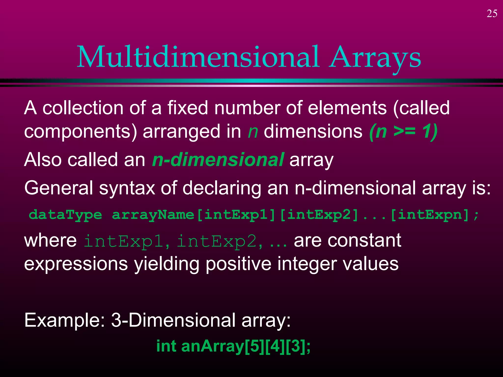 25



      Multidimensional Arrays
A collection of a fixed number of elements (called
components) arranged in n dimensions (n >= 1)
Also called an n-dimensional array
General syntax of declaring an n-dimensional array is:
dataType arrayName[intExp1][intExp2]...[intExpn];
where intExp1, intExp2, … are constant
expressions yielding positive integer values

Example: 3-Dimensional array:
               int anArray[5][4][3];
 