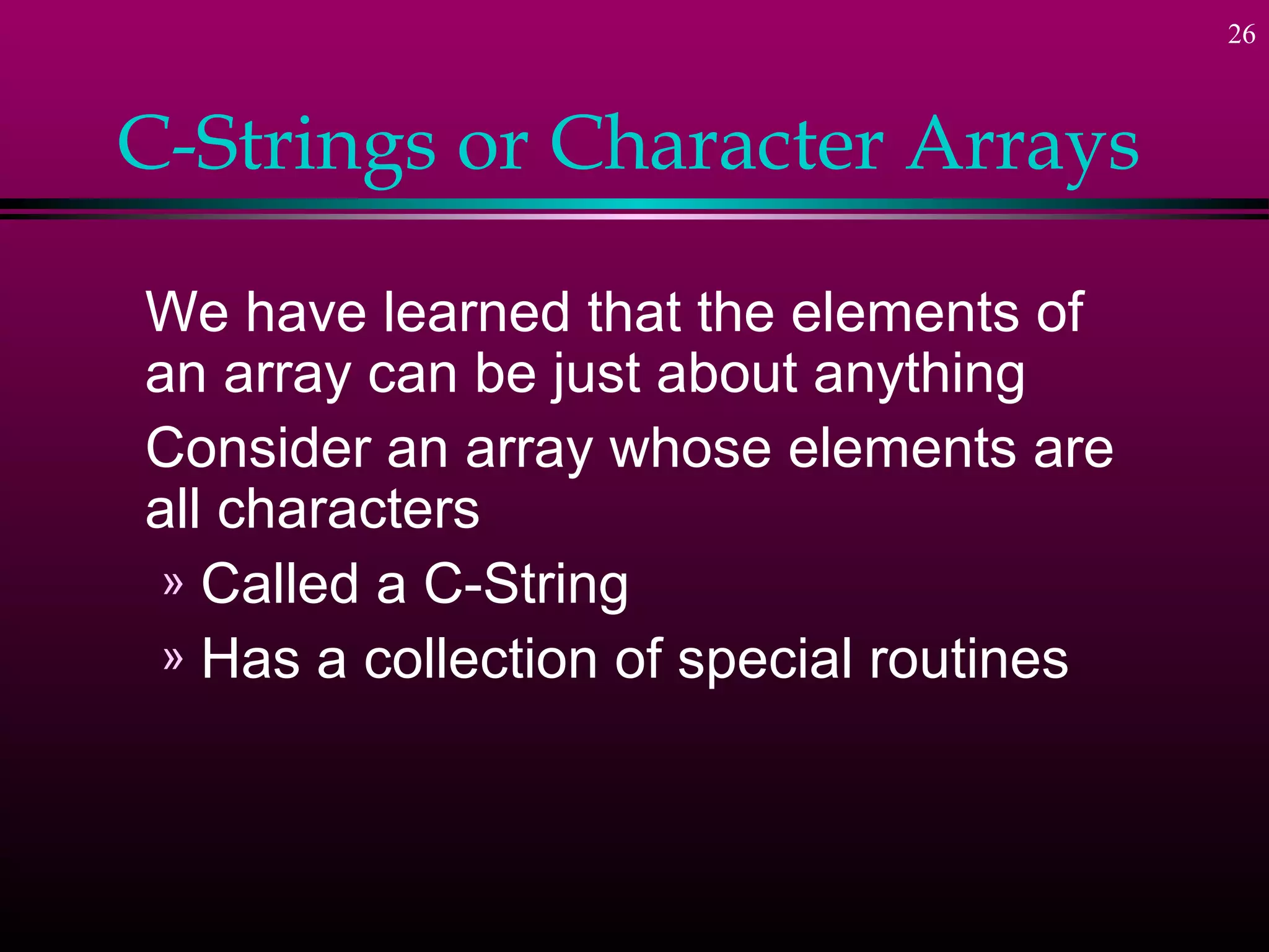 26



C-Strings or Character Arrays

We have learned that the elements of
an array can be just about anything
Consider an array whose elements are
all characters
 » Called a C-String
 » Has a collection of special routines
 