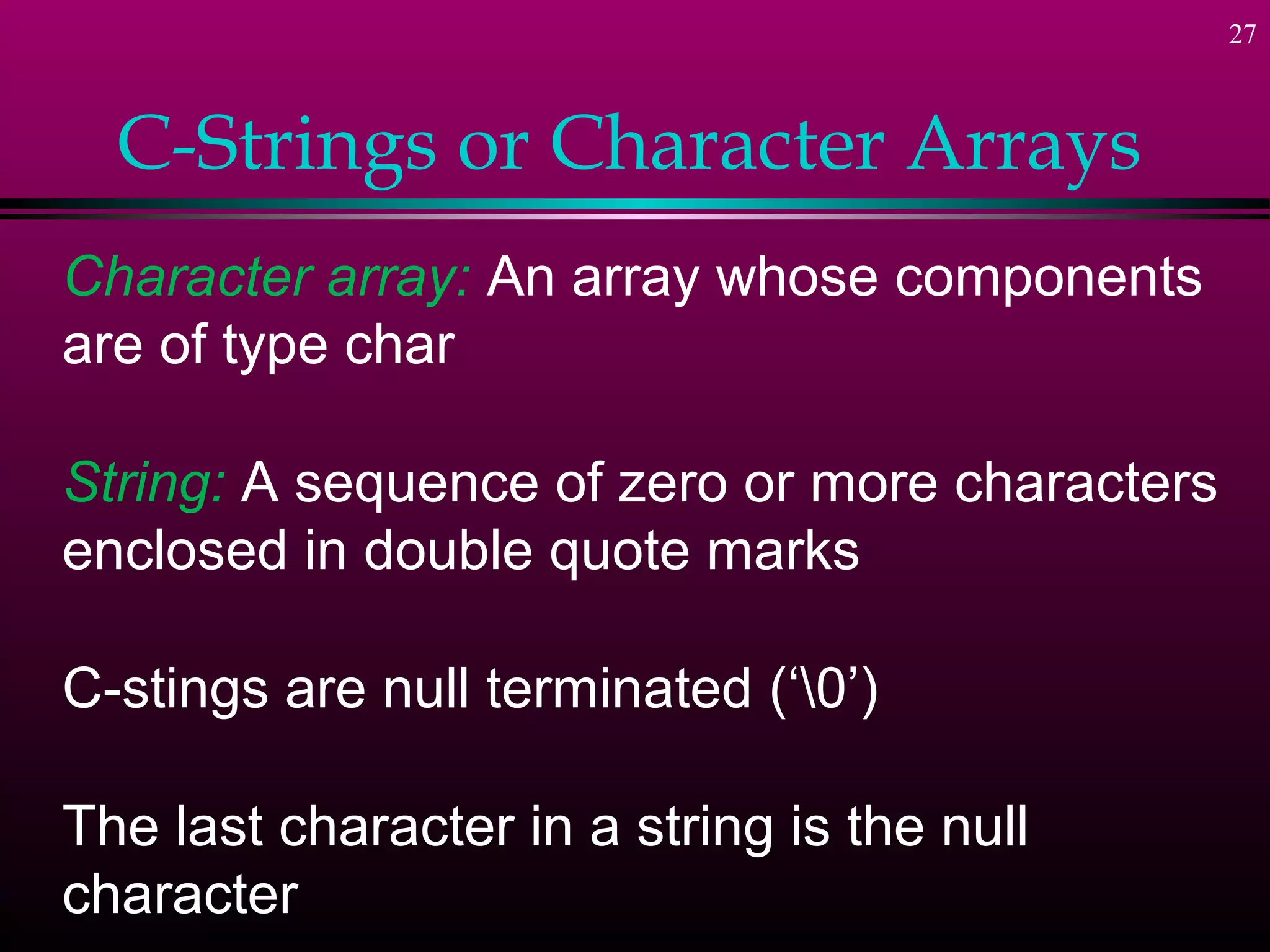 27



  C-Strings or Character Arrays
Character array: An array whose components
are of type char

String: A sequence of zero or more characters
enclosed in double quote marks

C-stings are null terminated (‘0’)

The last character in a string is the null
character
 