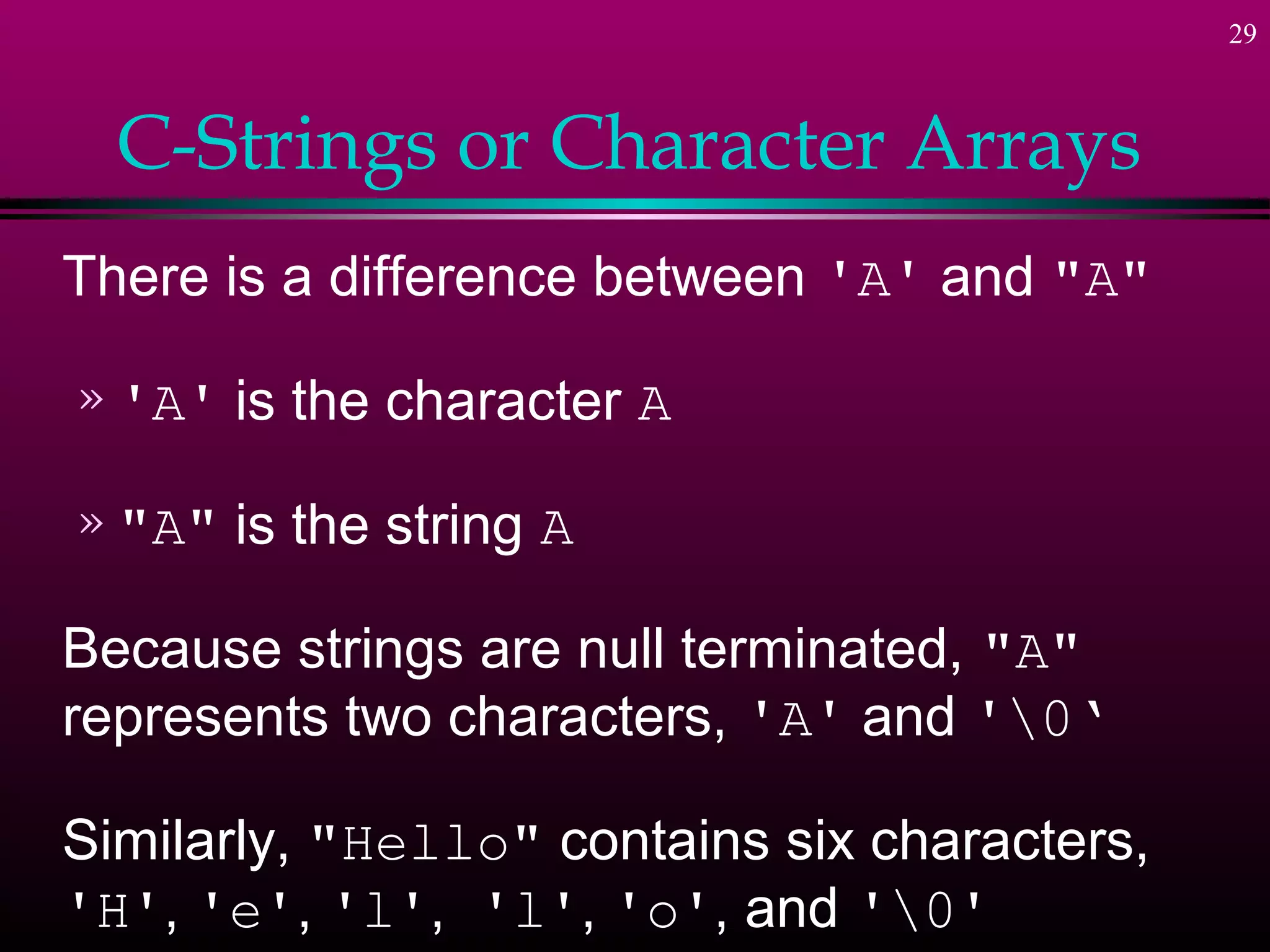 29



  C-Strings or Character Arrays
There is a difference between 'A' and "A"

» 'A'   is the character A

» "A"   is the string A

Because strings are null terminated, "A"
represents two characters, 'A' and '0‘

Similarly, "Hello" contains six characters,
'H', 'e', 'l', 'l', 'o', and '0'
 