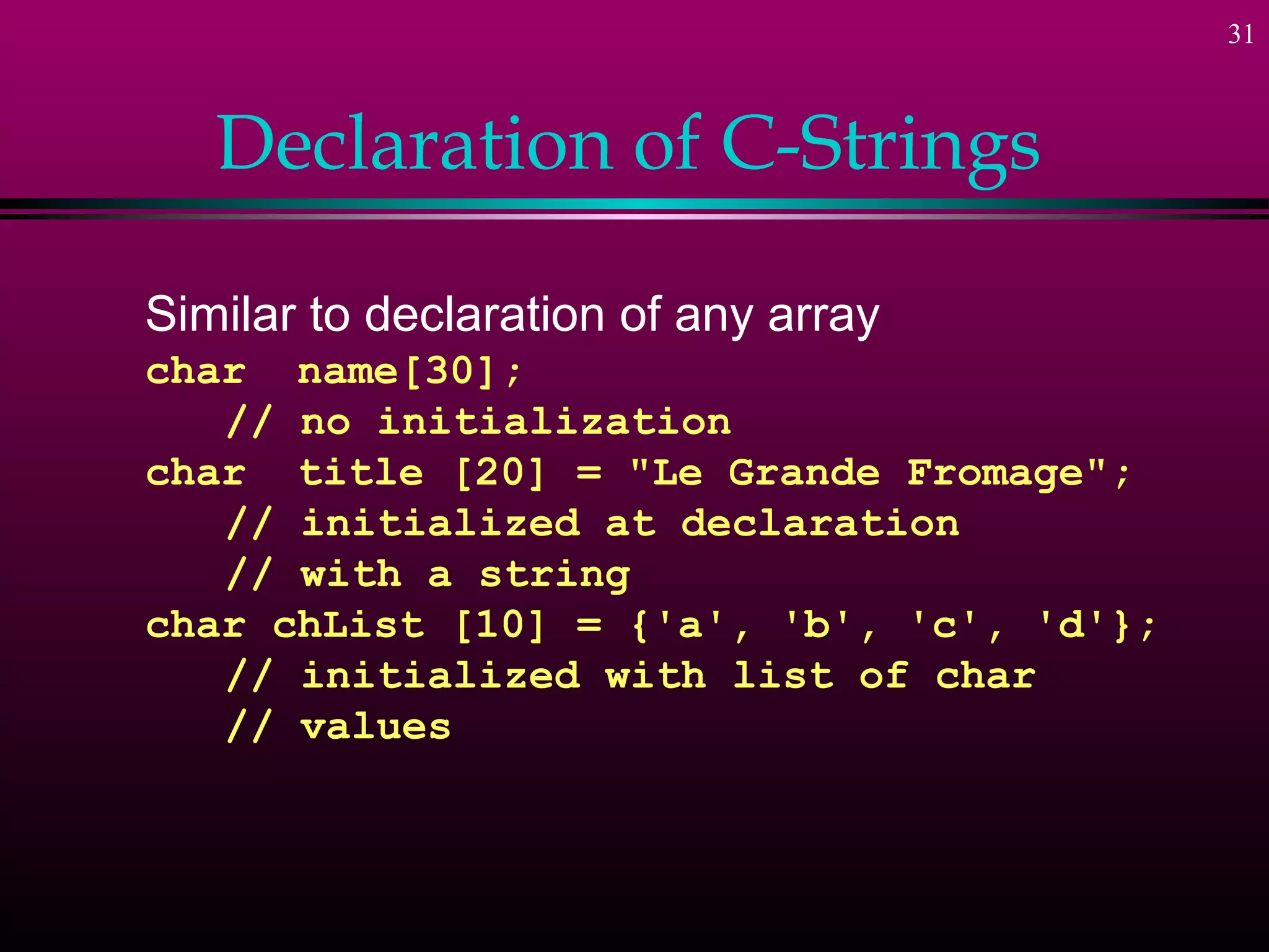 31



   Declaration of C-Strings

Similar to declaration of any array
char name[30];
   // no initialization
char title [20] = "Le Grande Fromage";
   // initialized at declaration
   // with a string
char chList [10] = {'a', 'b', 'c', 'd'};
   // initialized with list of char
   // values
 