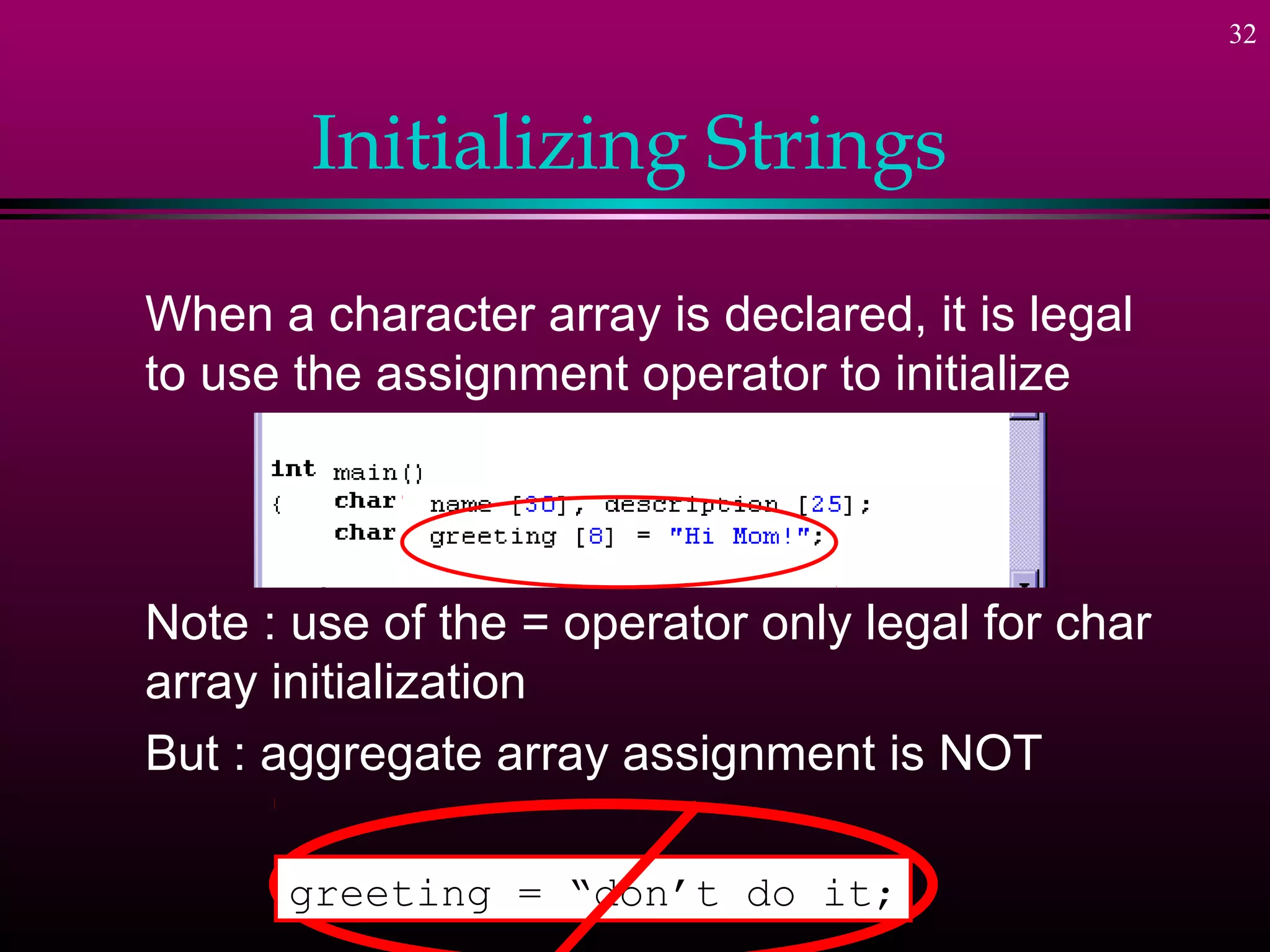 32



       Initializing Strings

When a character array is declared, it is legal
to use the assignment operator to initialize




Note : use of the = operator only legal for char
array initialization
But : aggregate array assignment is NOT

      greeting = “don’t do it;
 