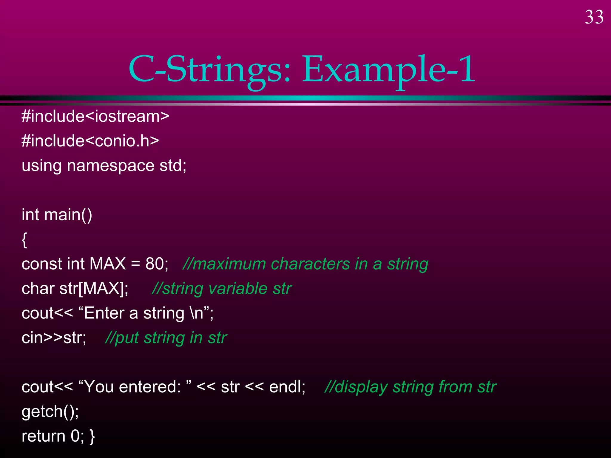 33

              C-Strings: Example-1
#include<iostream>
#include<conio.h>
using namespace std;

int main()
{
const int MAX = 80; //maximum characters in a string
char str[MAX]; //string variable str
cout<< “Enter a string n”;
cin>>str; //put string in str

cout<< “You entered: ” << str << endl;   //display string from str
getch();
return 0; }
 
