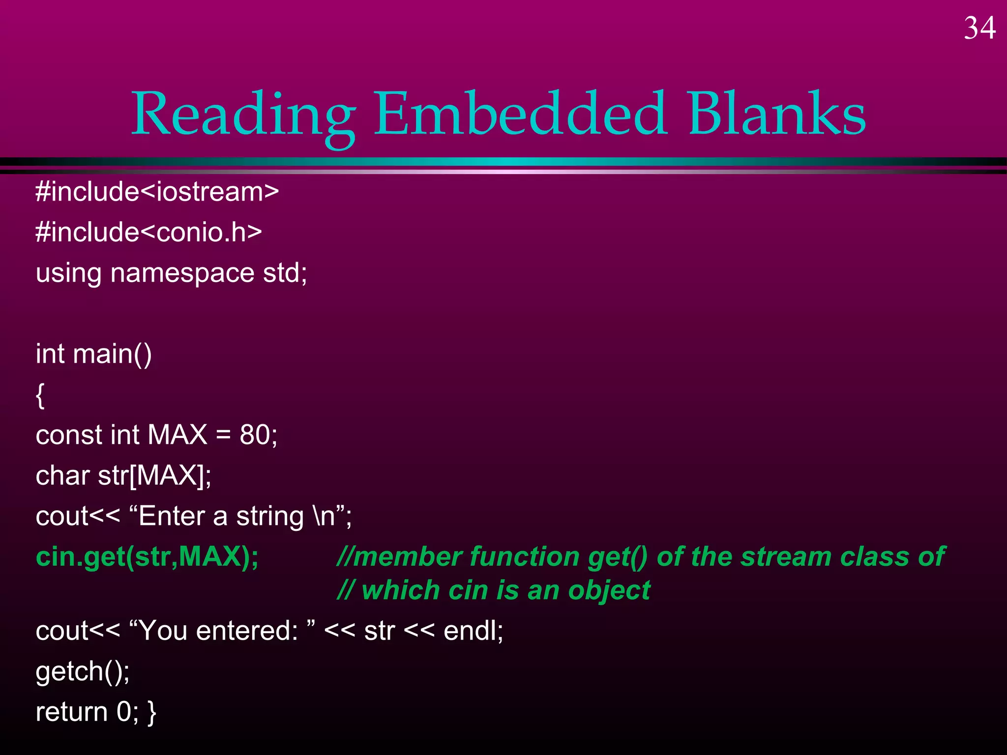 34

       Reading Embedded Blanks
#include<iostream>
#include<conio.h>
using namespace std;

int main()
{
const int MAX = 80;
char str[MAX];
cout<< “Enter a string n”;
cin.get(str,MAX);        //member function get() of the stream class of
                         // which cin is an object
cout<< “You entered: ” << str << endl;
getch();
return 0; }
 