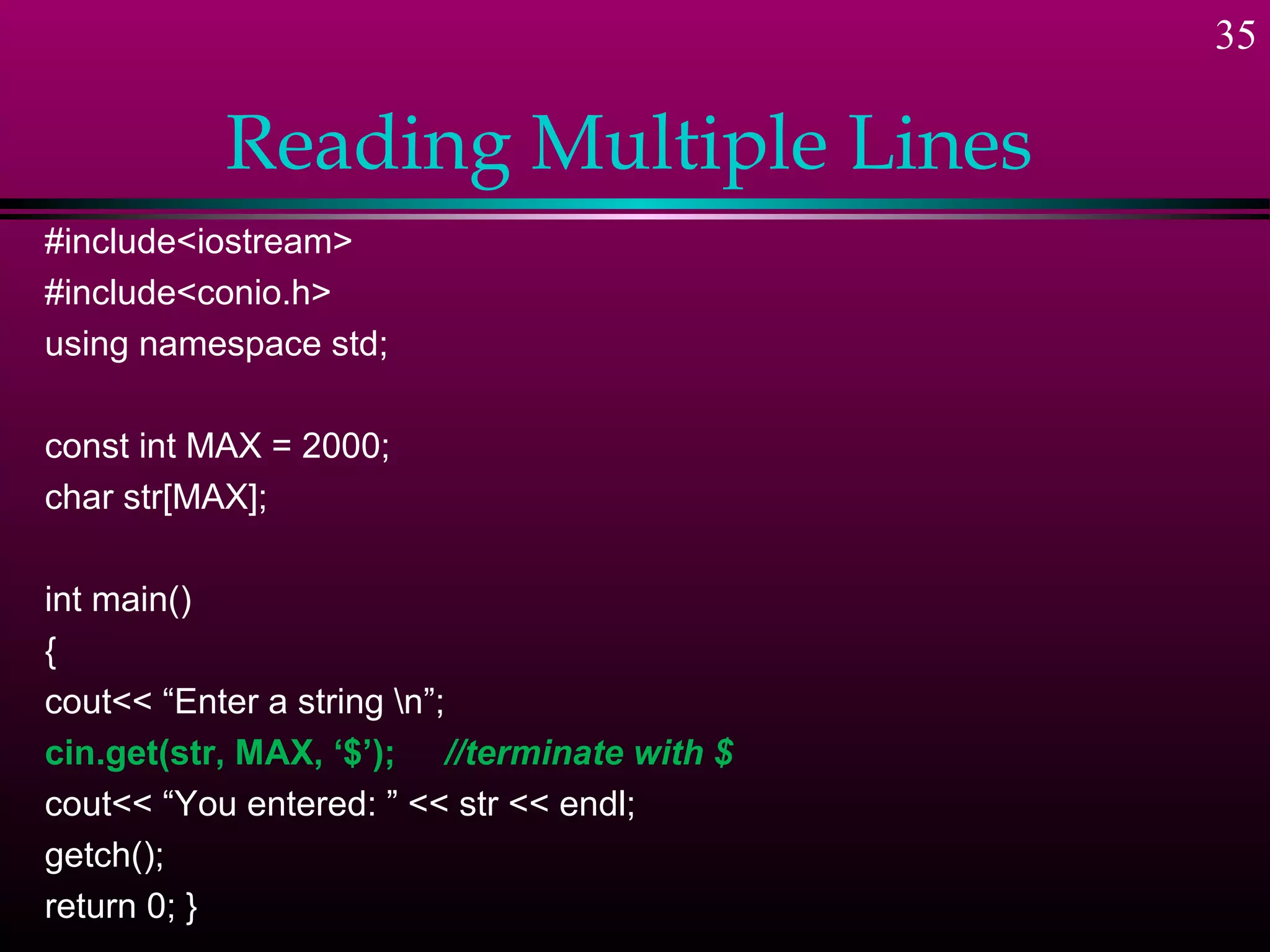 35

           Reading Multiple Lines
#include<iostream>
#include<conio.h>
using namespace std;

const int MAX = 2000;
char str[MAX];

int main()
{
cout<< “Enter a string n”;
cin.get(str, MAX, ‘$’); //terminate with $
cout<< “You entered: ” << str << endl;
getch();
return 0; }
 