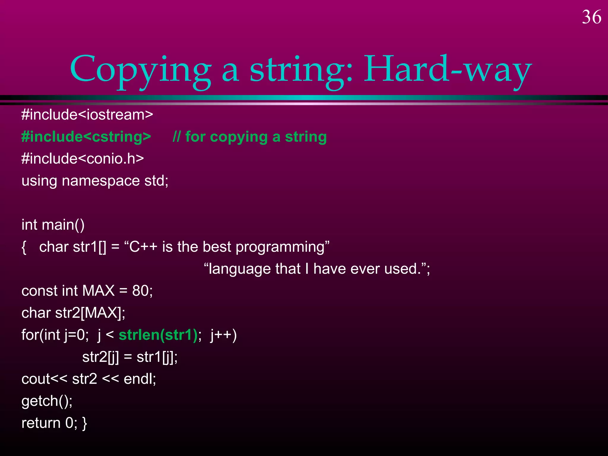36

       Copying a string: Hard-way
#include<iostream>
#include<cstring> // for copying a string
#include<conio.h>
using namespace std;

int main()
{ char str1[] = “C++ is the best programming”
                              “language that I have ever used.”;
const int MAX = 80;
char str2[MAX];
for(int j=0; j < strlen(str1); j++)
           str2[j] = str1[j];
cout<< str2 << endl;
getch();
return 0; }
 