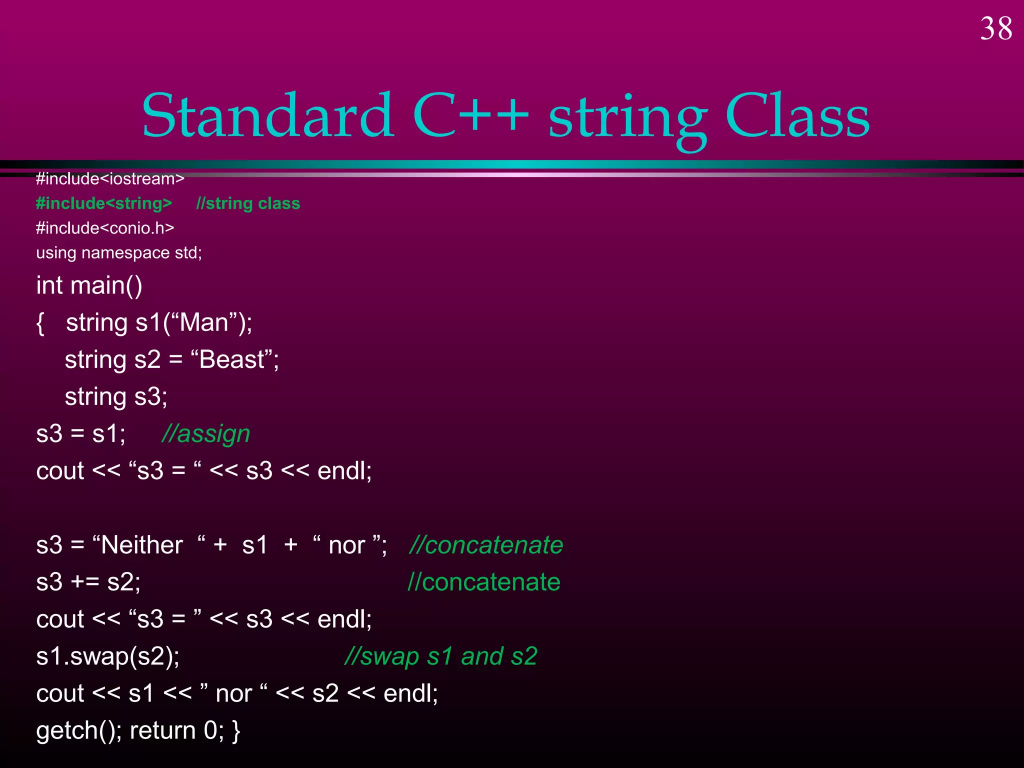 38

            Standard C++ string Class
#include<iostream>
#include<string> //string class
#include<conio.h>
using namespace std;

int main()
{ string s1(“Man”);
   string s2 = “Beast”;
   string s3;
s3 = s1; //assign
cout << “s3 = “ << s3 << endl;

s3 = “Neither “ + s1 + “ nor ”; //concatenate
s3 += s2;                        //concatenate
cout << “s3 = ” << s3 << endl;
s1.swap(s2);                //swap s1 and s2
cout << s1 << ” nor “ << s2 << endl;
getch(); return 0; }
 