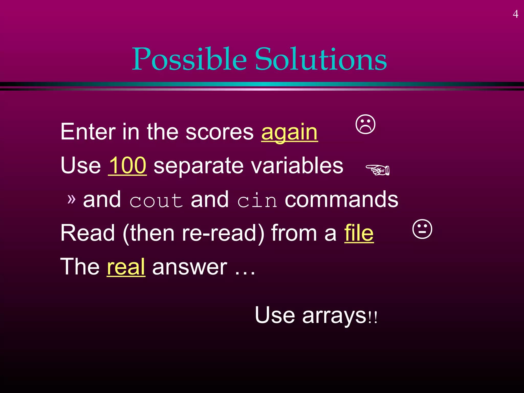 4



      Possible Solutions

Enter in the scores again    
Use 100 separate variables 
» and cout and cin commands
Read (then re-read) from a file 
The real answer …

                 Use arrays!!
 
