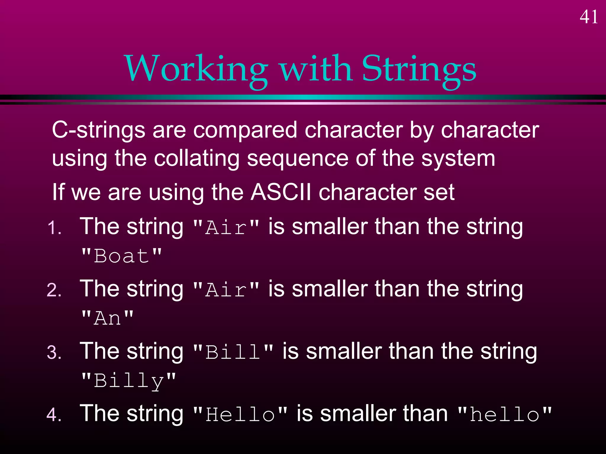 41

       Working with Strings
C-strings are compared character by character
using the collating sequence of the system
If we are using the ASCII character set
1. The string "Air" is smaller than the string
   "Boat"
2. The string "Air" is smaller than the string
   "An"
3. The string "Bill" is smaller than the string
   "Billy"
4. The string "Hello" is smaller than "hello"
 
