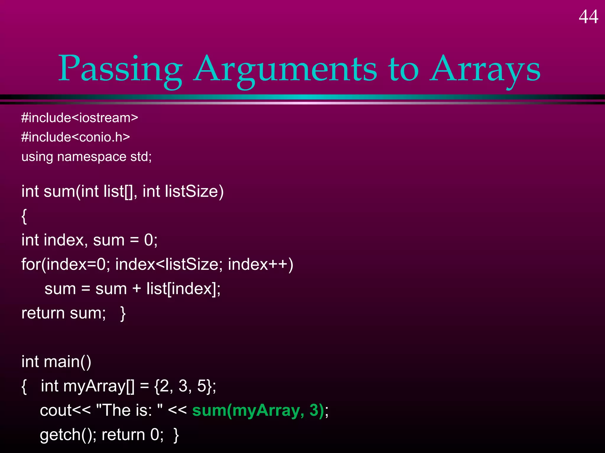 44

     Passing Arguments to Arrays
#include<iostream>
#include<conio.h>
using namespace std;

int sum(int list[], int listSize)
{
int index, sum = 0;
for(index=0; index<listSize; index++)
    sum = sum + list[index];
return sum; }

int main()
{ int myArray[] = {2, 3, 5};
   cout<< "The is: " << sum(myArray, 3);
   getch(); return 0; }
 