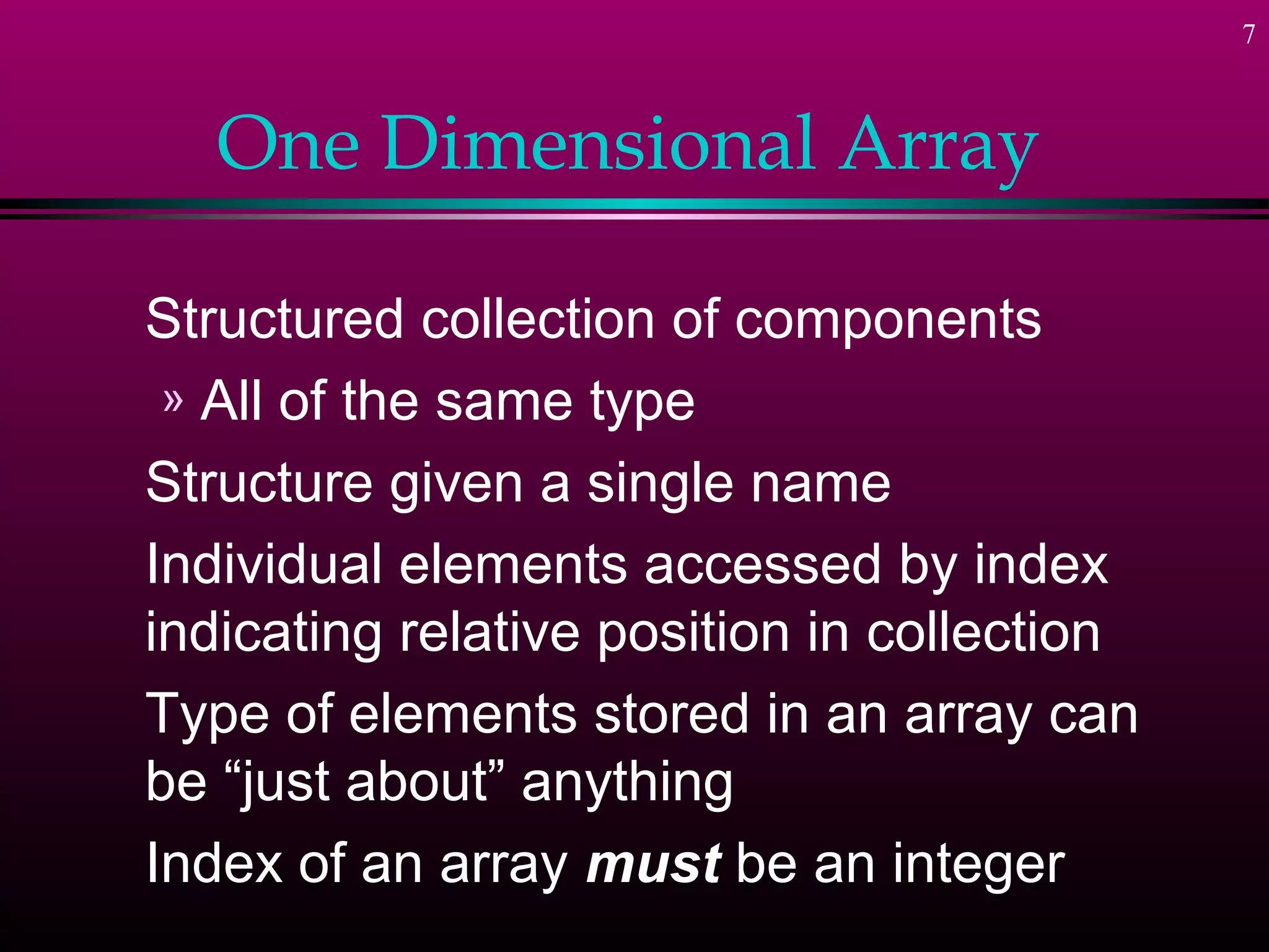 7



   One Dimensional Array

Structured collection of components
 » All of the same type
Structure given a single name
Individual elements accessed by index
indicating relative position in collection
Type of elements stored in an array can
be “just about” anything
Index of an array must be an integer
 