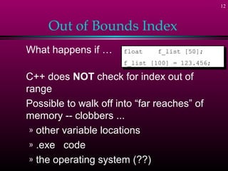 12



     Out of Bounds Index
What happens if …      float
                        float   f_list [50];
                                 f_list [50];
                       f_list [100] = 123.456;
                        f_list [100] = 123.456;

C++ does NOT check for index out of
range
Possible to walk off into “far reaches” of
memory -- clobbers ...
 » other variable locations
 » .exe code
 » the operating system (??)
 