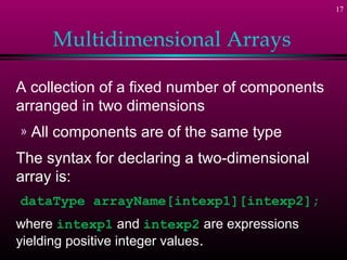 17



       Multidimensional Arrays

A collection of a fixed number of components
arranged in two dimensions
»   All components are of the same type
The syntax for declaring a two-dimensional
array is:
dataType arrayName[intexp1][intexp2];
where intexp1 and intexp2 are expressions
yielding positive integer values.
 