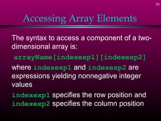 20



   Accessing Array Elements
The syntax to access a component of a two-
dimensional array is:
 arrayName[indexexp1][indexexp2]
where indexexp1 and indexexp2 are
expressions yielding nonnegative integer
values
indexexp1 specifies the row position and
indexexp2 specifies the column position
 