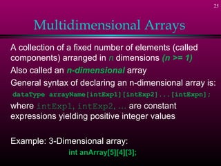 25



      Multidimensional Arrays
A collection of a fixed number of elements (called
components) arranged in n dimensions (n >= 1)
Also called an n-dimensional array
General syntax of declaring an n-dimensional array is:
dataType arrayName[intExp1][intExp2]...[intExpn];
where intExp1, intExp2, … are constant
expressions yielding positive integer values

Example: 3-Dimensional array:
               int anArray[5][4][3];
 