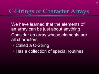 26



C-Strings or Character Arrays

We have learned that the elements of
an array can be just about anything
Consider an array whose elements are
all characters
 » Called a C-String
 » Has a collection of special routines
 