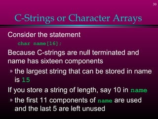 30



  C-Strings or Character Arrays
Consider the statement
   char name[16];
Because C-strings are null terminated and
name has sixteen components
 » the largest string that can be stored in name
   is 15
If you store a string of length, say 10 in name
 » the first 11 components of name are used
   and the last 5 are left unused
 