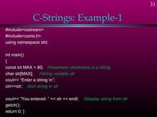33

              C-Strings: Example-1
#include<iostream>
#include<conio.h>
using namespace std;

int main()
{
const int MAX = 80; //maximum characters in a string
char str[MAX]; //string variable str
cout<< “Enter a string n”;
cin>>str; //put string in str

cout<< “You entered: ” << str << endl;   //display string from str
getch();
return 0; }
 