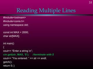 35

           Reading Multiple Lines
#include<iostream>
#include<conio.h>
using namespace std;

const int MAX = 2000;
char str[MAX];

int main()
{
cout<< “Enter a string n”;
cin.get(str, MAX, ‘$’); //terminate with $
cout<< “You entered: ” << str << endl;
getch();
return 0; }
 