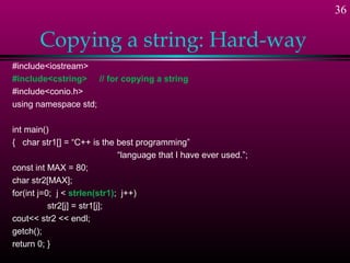 36

       Copying a string: Hard-way
#include<iostream>
#include<cstring> // for copying a string
#include<conio.h>
using namespace std;

int main()
{ char str1[] = “C++ is the best programming”
                              “language that I have ever used.”;
const int MAX = 80;
char str2[MAX];
for(int j=0; j < strlen(str1); j++)
           str2[j] = str1[j];
cout<< str2 << endl;
getch();
return 0; }
 