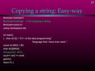 37

       Copying a string: Easy-way
#include<iostream>
#include<cstring> // for copying a string
#include<conio.h>
using namespace std;

int main()
{ char str1[] = “C++ is the best programming”
                            “language that I have ever used.”;
const int MAX = 80;
char str2[MAX];
strcpy(str2, str1);
cout<< str2 << endl;
getch();
return 0; }
 