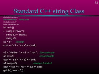38

            Standard C++ string Class
#include<iostream>
#include<string> //string class
#include<conio.h>
using namespace std;

int main()
{ string s1(“Man”);
   string s2 = “Beast”;
   string s3;
s3 = s1; //assign
cout << “s3 = “ << s3 << endl;

s3 = “Neither “ + s1 + “ nor ”; //concatenate
s3 += s2;                        //concatenate
cout << “s3 = ” << s3 << endl;
s1.swap(s2);                //swap s1 and s2
cout << s1 << ” nor “ << s2 << endl;
getch(); return 0; }
 