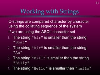 41

       Working with Strings
C-strings are compared character by character
using the collating sequence of the system
If we are using the ASCII character set
1. The string "Air" is smaller than the string
   "Boat"
2. The string "Air" is smaller than the string
   "An"
3. The string "Bill" is smaller than the string
   "Billy"
4. The string "Hello" is smaller than "hello"
 