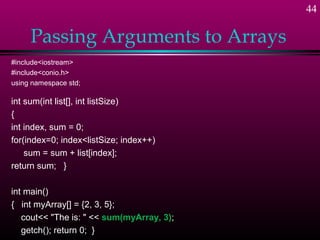 44

     Passing Arguments to Arrays
#include<iostream>
#include<conio.h>
using namespace std;

int sum(int list[], int listSize)
{
int index, sum = 0;
for(index=0; index<listSize; index++)
    sum = sum + list[index];
return sum; }

int main()
{ int myArray[] = {2, 3, 5};
   cout<< "The is: " << sum(myArray, 3);
   getch(); return 0; }
 