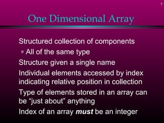 7



   One Dimensional Array

Structured collection of components
 » All of the same type
Structure given a single name
Individual elements accessed by index
indicating relative position in collection
Type of elements stored in an array can
be “just about” anything
Index of an array must be an integer
 