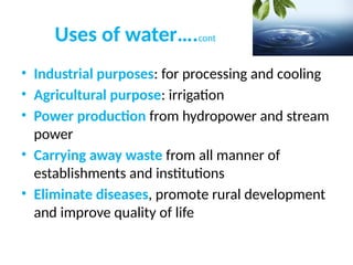 Uses of water….cont
• Industrial purposes: for processing and cooling
• Agricultural purpose: irrigation
• Power production from hydropower and stream
power
• Carrying away waste from all manner of
establishments and institutions
• Eliminate diseases, promote rural development
and improve quality of life
 