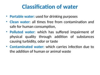 Classification of water
• Portable water: used for drinking purposes
• Clean water: all times free from contamination and
safe for human consumption,
• Polluted water: which has suffered impairment of
physical quality through addition of substances
causing turbidity, odor or taste
• Contaminated water: which carries infection due to
the addition of human or animal waste
 
