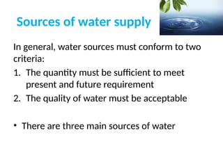 Sources of water supply
In general, water sources must conform to two
criteria:
1. The quantity must be sufficient to meet
present and future requirement
2. The quality of water must be acceptable
• There are three main sources of water
 