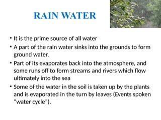 RAIN WATER
• It is the prime source of all water
• A part of the rain water sinks into the grounds to form
ground water,
• Part of its evaporates back into the atmosphere, and
some runs off to form streams and rivers which flow
ultimately into the sea
• Some of the water in the soil is taken up by the plants
and is evaporated in the turn by leaves (Events spoken
“water cycle”).
 