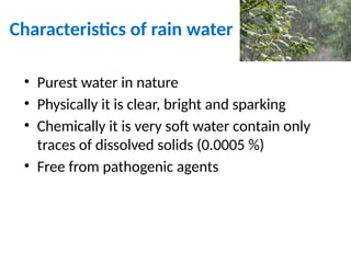 Characteristics of rain water
• Purest water in nature
• Physically it is clear, bright and sparking
• Chemically it is very soft water contain only
traces of dissolved solids (0.0005 %)
• Free from pathogenic agents
 