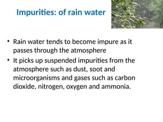 Impurities: of rain water
• Rain water tends to become impure as it
passes through the atmosphere
• It picks up suspended impurities from the
atmosphere such as dust, soot and
microorganisms and gases such as carbon
dioxide, nitrogen, oxygen and ammonia.
 