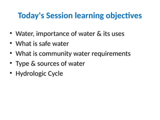 Today's Session learning objectives
• Water, importance of water & its uses
• What is safe water
• What is community water requirements
• Type & sources of water
• Hydrologic Cycle
 