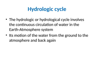 Hydrologic cycle
• The hydrologic or hydrological cycle involves
the continuous circulation of water in the
Earth-Atmosphere system
• Its motion of the water from the ground to the
atmosphere and back again
 
