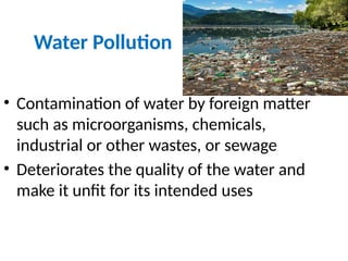 Water Pollution
• Contamination of water by foreign matter
such as microorganisms, chemicals,
industrial or other wastes, or sewage
• Deteriorates the quality of the water and
make it unfit for its intended uses
 